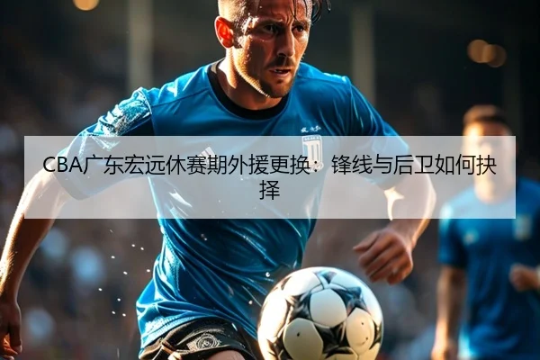 CBA广东宏远休赛期外援更换：锋线与后卫如何抉择