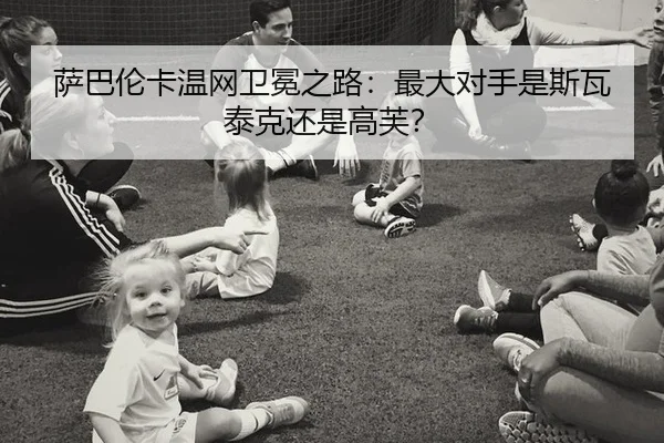 萨巴伦卡温网卫冕之路：最大对手是斯瓦泰克还是高芙？