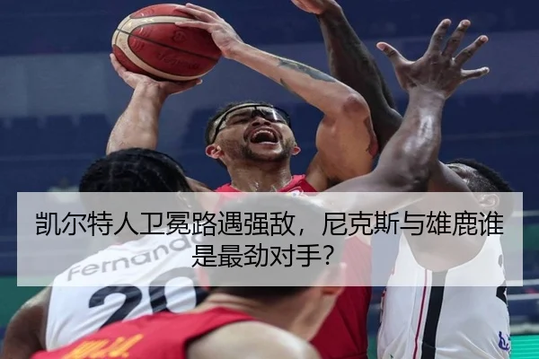 凯尔特人卫冕路遇强敌，尼克斯与雄鹿谁是最劲对手？